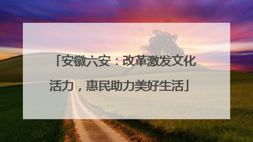 安徽六安:改革激发文化活力,惠民助力美好生活