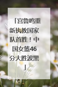 宫鲁鸣重新执教国家队首胜！中国女篮46分大胜波黑