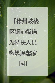 徐州鼓楼区铜沛街道为特扶人员构筑温馨家园