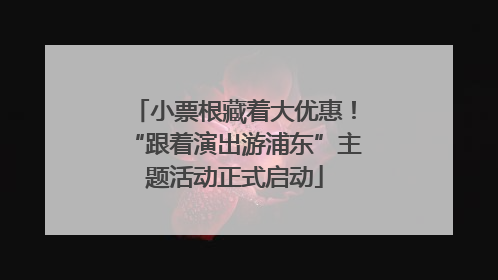 小票根藏着大优惠！“跟着演出游浦东”主题活动正式启动