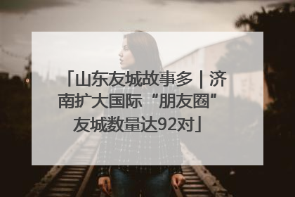 山东友城故事多｜济南扩大国际“朋友圈”友城数量达92对