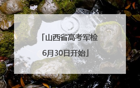 山西省高考军检6月30日开始