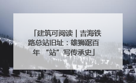 建筑可阅读｜吉海铁路总站旧址：雄狮踞百年 “站”写传承史