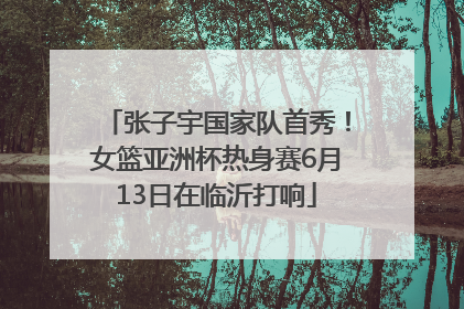 张子宇国家队首秀！女篮亚洲杯热身赛6月13日在临沂打响