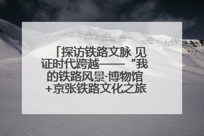 探访铁路文脉 见证时代跨越——“我的铁路风景·博物馆+京张铁路文化之旅”活动在京启动