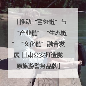 推动“警务链”与“产业链”“生态链”“文化链”融合发展 甘肃公安打造陇原旅游警务品牌