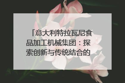 意大利特拉瓦尼食品加工机械集团：探索创新与传统结合的可能性｜西望四川