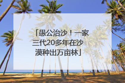 愚公治沙！一家三代20多年在沙漠种出万亩林