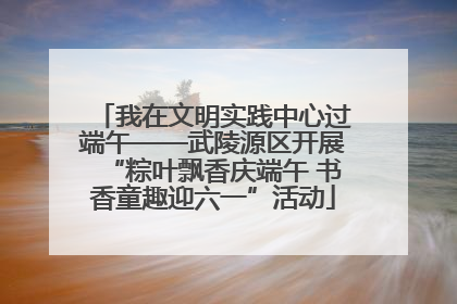 我在文明实践中心过端午——武陵源区开展“粽叶飘香庆端午 书香童趣迎六一”活动