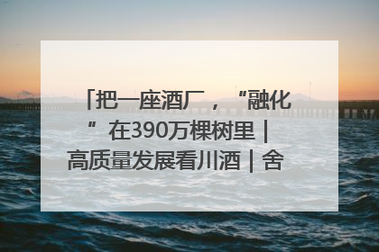 把一座酒厂，“融化”在390万棵树里｜高质量发展看川酒｜舍得酒｜舍得酒业｜舍得老酒｜沱牌酒