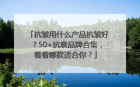 抗皱用什么产品抗皱好？50+抗衰品牌合集，看看哪款适合你？