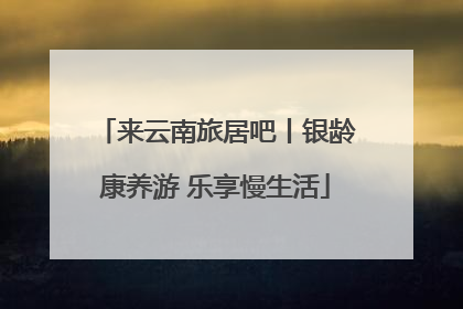 来云南旅居吧丨银龄康养游 乐享慢生活