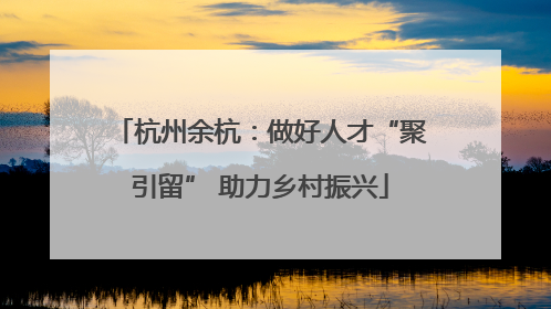 杭州余杭：做好人才“聚引留” 助力乡村振兴