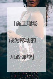 施工现场成为移动的思政课堂