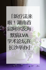 新疗法来啦！湖南首届阿尔茨海默病LVA学术论坛在长沙举办