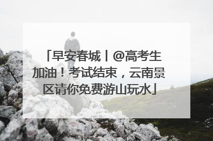 早安春城丨@高考生 加油！考试结束，云南景区请你免费游山玩水