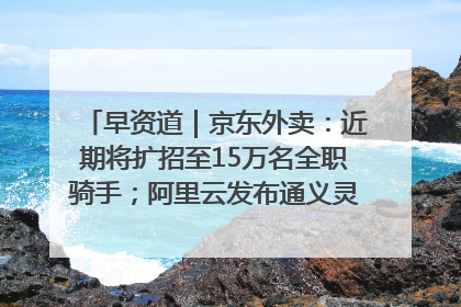 早资道｜京东外卖：近期将扩招至15万名全职骑手；阿里云发布通义灵码AI IDE