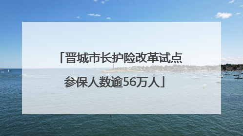 晋城市长护险改革试点参保人数逾56万人