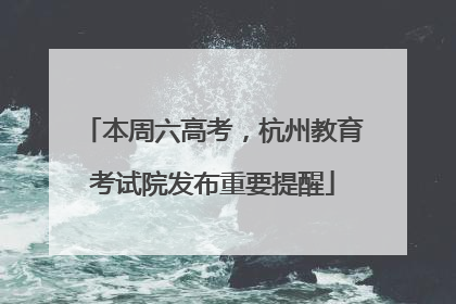 本周六高考，杭州教育考试院发布重要提醒