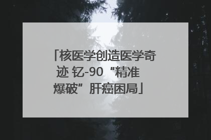 核医学创造医学奇迹 钇-90“精准爆破”肝癌困局