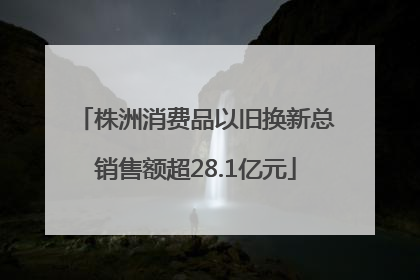 株洲消费品以旧换新总销售额超28.1亿元