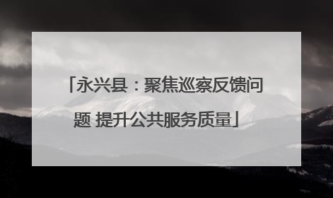 永兴县：聚焦巡察反馈问题 提升公共服务质量