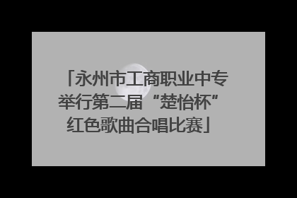 永州市工商职业中专举行第二届“楚怡杯”红色歌曲合唱比赛