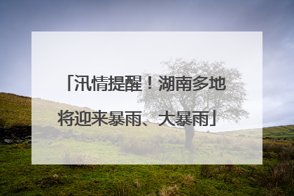 汛情提醒！湖南多地将迎来暴雨、大暴雨