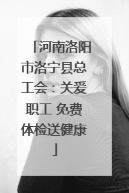 河南洛阳市洛宁县总工会：关爱职工 免费体检送健康
