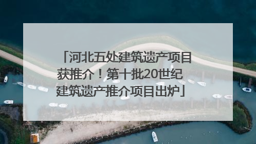 河北五处建筑遗产项目获推介！第十批20世纪建筑遗产推介项目出炉