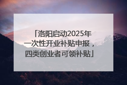 洛阳启动2025年一次性开业补贴申报，四类创业者可领补贴