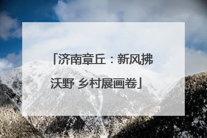 济南章丘：新风拂沃野 乡村展画卷