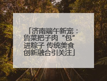 济南端午新宠：鲁菜把子肉“包”进粽子 传统美食创新融合引关注