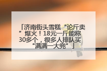 济南街头雪糕“论斤卖”爆火！18元一斤能称30多个，很多人排队买“满满一大兜”