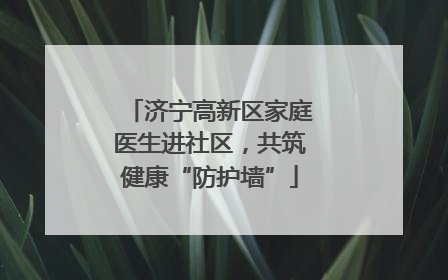 济宁高新区家庭医生进社区，共筑健康“防护墙”