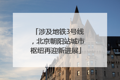 涉及地铁3号线，北京朝阳站城市枢纽再迎新进展