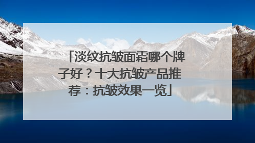 淡纹抗皱面霜哪个牌子好？十大抗皱产品推荐：抗皱效果一览