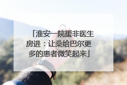 淮安一院援非医生房进：让桑给巴尔更多的患者微笑起来