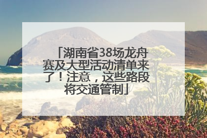 湖南省38场龙舟赛及大型活动清单来了！注意，这些路段将交通管制