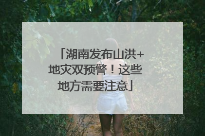 湖南发布山洪+地灾双预警！这些地方需要注意