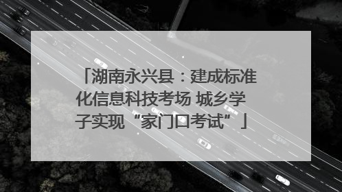 湖南永兴县：建成标准化信息科技考场 城乡学子实现“家门口考试”