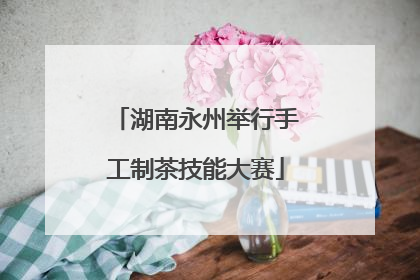 湖南永州举行手工制茶技能大赛