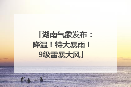 湖南气象发布：降温！特大暴雨！9级雷暴大风
