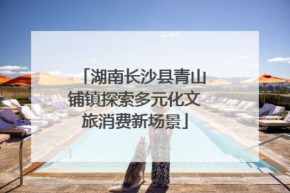 湖南长沙县青山铺镇探索多元化文旅消费新场景