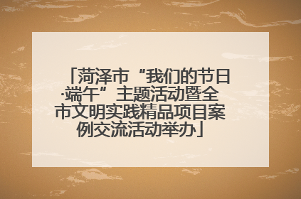 菏泽市“我们的节日·端午”主题活动暨全市文明实践精品项目案例交流活动举办