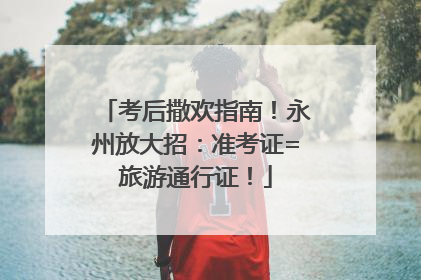 考后撒欢指南！永州放大招：准考证=旅游通行证！