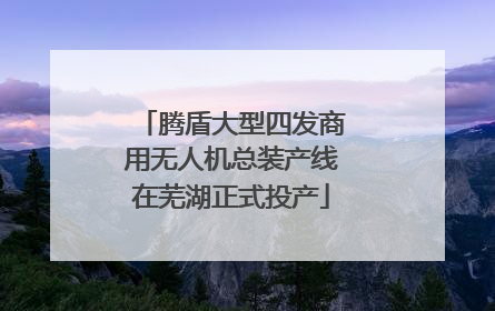 腾盾大型四发商用无人机总装产线在芜湖正式投产