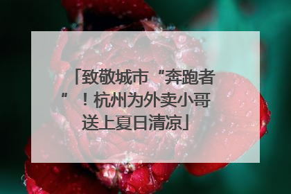 致敬城市“奔跑者”！杭州为外卖小哥送上夏日清凉