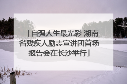 自强人生最光彩 湖南省残疾人励志宣讲团首场报告会在长沙举行