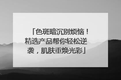 色斑暗沉别烦恼！精选产品帮你轻松逆袭，肌肤重焕光彩